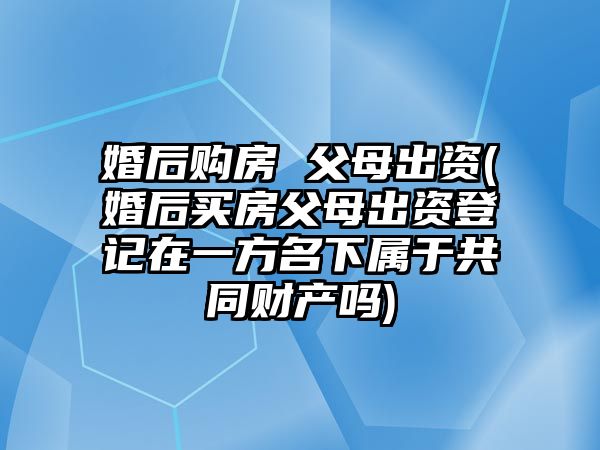 婚后購房 父母出資(婚后買房父母出資登記在一方名下屬于共同財產嗎)