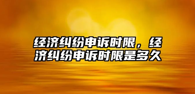 經濟糾紛申訴時限，經濟糾紛申訴時限是多久