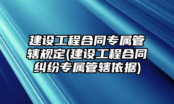 建設工程合同專屬管轄規定(建設工程合同糾紛專屬管轄依據)