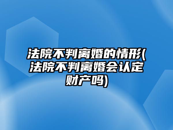 法院不判離婚的情形(法院不判離婚會認定財產嗎)