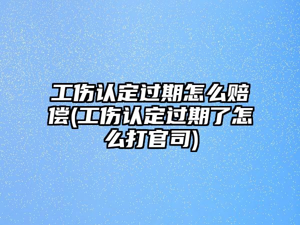 工傷認定過期怎么賠償(工傷認定過期了怎么打官司)