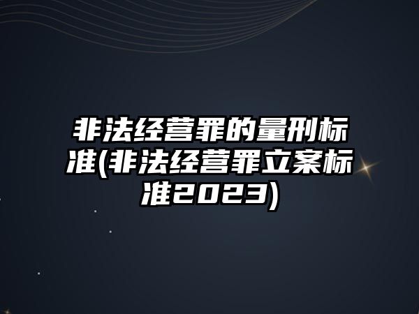 非法經營罪的量刑標準(非法經營罪立案標準2023)