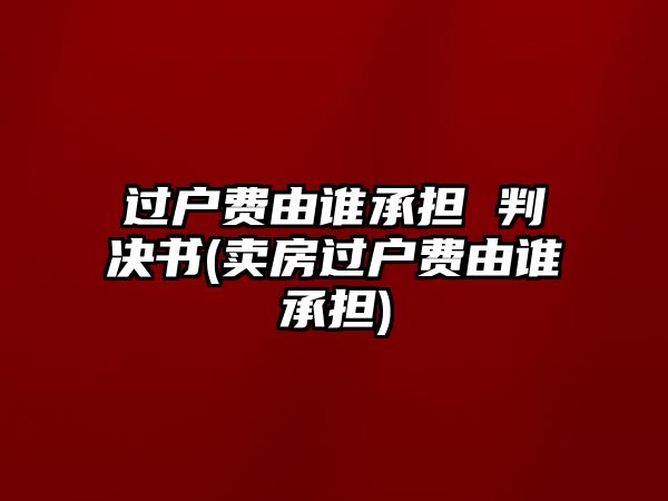 過戶費由誰承擔 判決書(賣房過戶費由誰承擔)