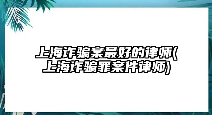 上海詐騙案最好的律師(上海詐騙罪案件律師)