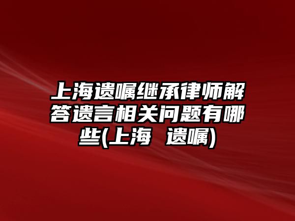 上海遺囑繼承律師解答遺言相關(guān)問題有哪些(上海 遺囑)