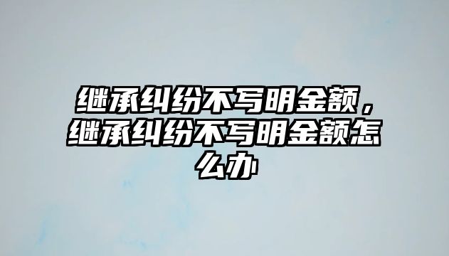 繼承糾紛不寫明金額，繼承糾紛不寫明金額怎么辦