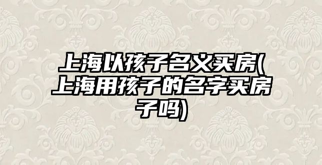 上海以孩子名義買房(上海用孩子的名字買房子嗎)