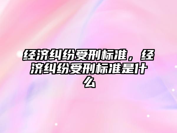 經濟糾紛受刑標準，經濟糾紛受刑標準是什么