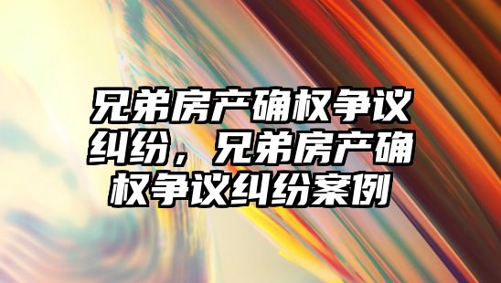 兄弟房產確權爭議糾紛，兄弟房產確權爭議糾紛案例