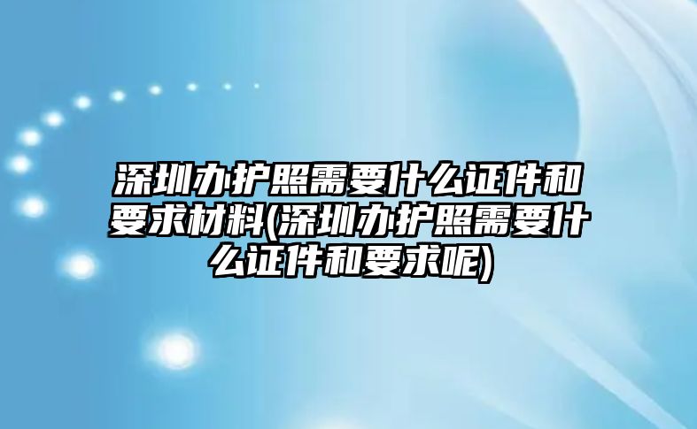 深圳辦護照需要什么證件和要求材料(深圳辦護照需要什么證件和要求呢)