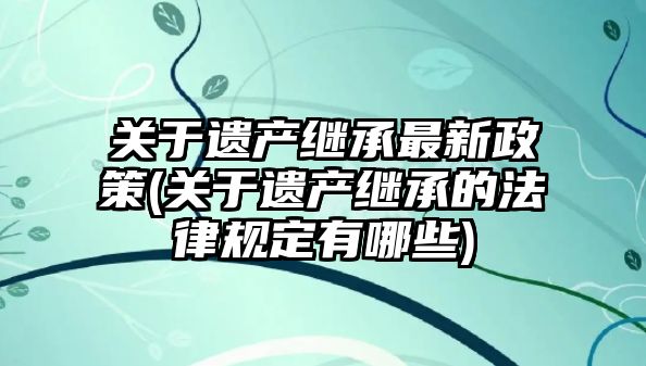 關于遺產繼承最新政策(關于遺產繼承的法律規定有哪些)