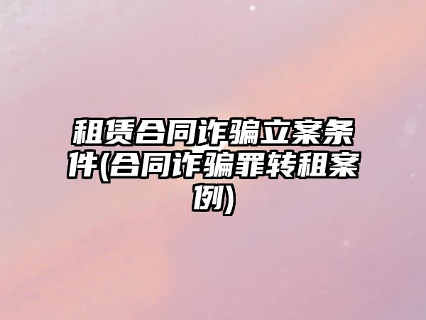 租賃合同詐騙立案條件(合同詐騙罪轉(zhuǎn)租案例)