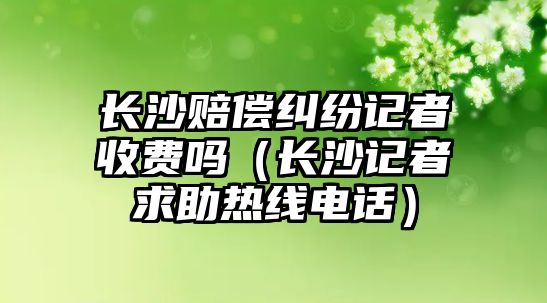 長沙賠償糾紛記者收費嗎（長沙記者求助熱線電話）