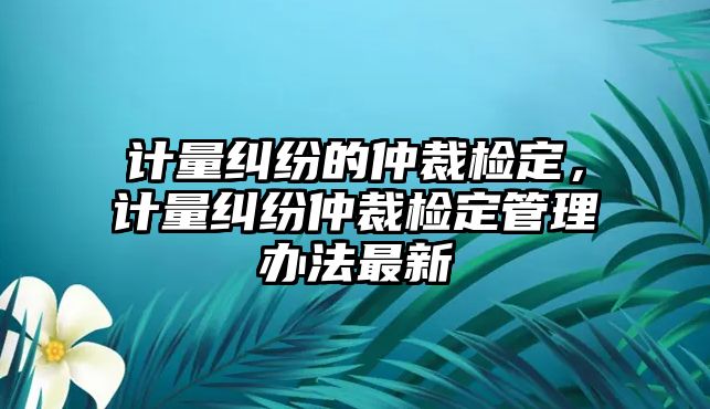 計量糾紛的仲裁檢定，計量糾紛仲裁檢定管理辦法最新