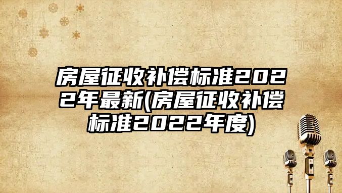 房屋征收補償標準2022年最新(房屋征收補償標準2022年度)