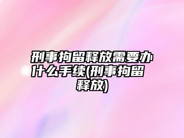 刑事拘留釋放需要辦什么手續(xù)(刑事拘留 釋放)