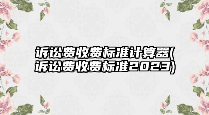 訴訟費收費標準計算器(訴訟費收費標準2023)