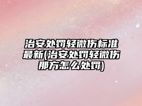 治安處罰輕微傷標(biāo)準(zhǔn)最新(治安處罰輕微傷那方怎么處罰)