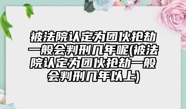 被法院認定為團伙搶劫一般會判刑幾年呢(被法院認定為團伙搶劫一般會判刑幾年以上)