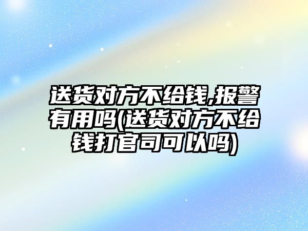 送貨對方不給錢,報警有用嗎(送貨對方不給錢打官司可以嗎)