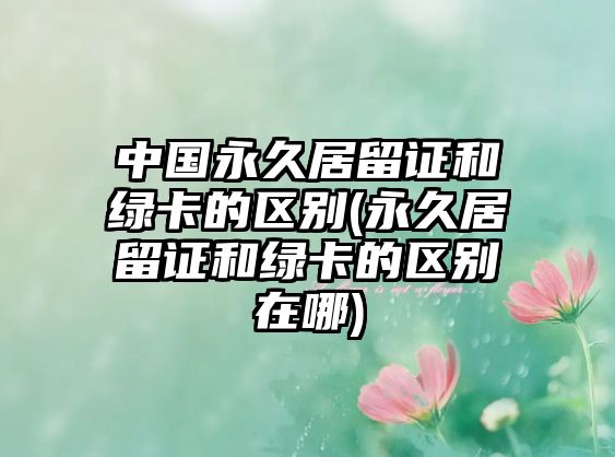 中國永久居留證和綠卡的區別(永久居留證和綠卡的區別在哪)