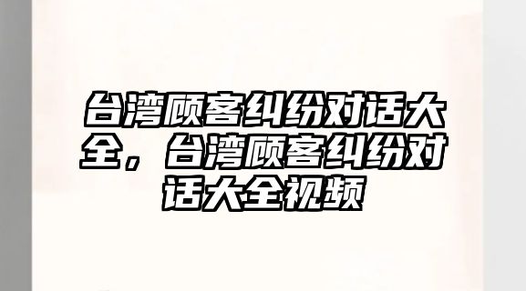 臺灣顧客糾紛對話大全，臺灣顧客糾紛對話大全視頻