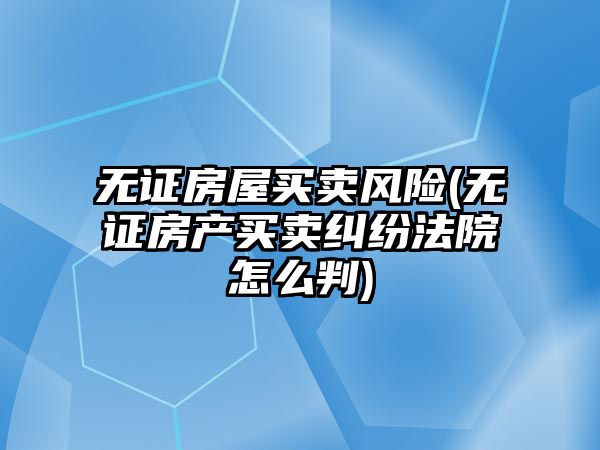 無證房屋買賣風險(無證房產買賣糾紛法院怎么判)