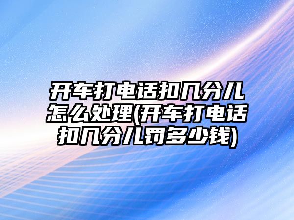 開車打電話扣幾分兒怎么處理(開車打電話扣幾分兒罰多少錢)