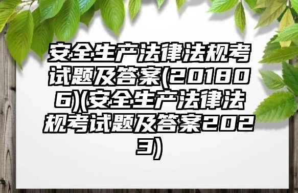 安全生產(chǎn)法律法規(guī)考試題及答案(201806)(安全生產(chǎn)法律法規(guī)考試題及答案2023)