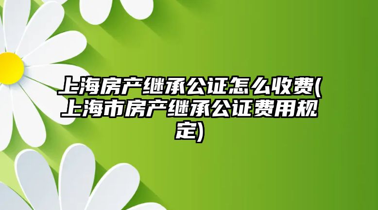 上海房產繼承公證怎么收費(上海市房產繼承公證費用規定)