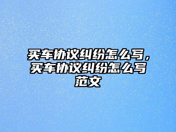 買車協議糾紛怎么寫，買車協議糾紛怎么寫范文