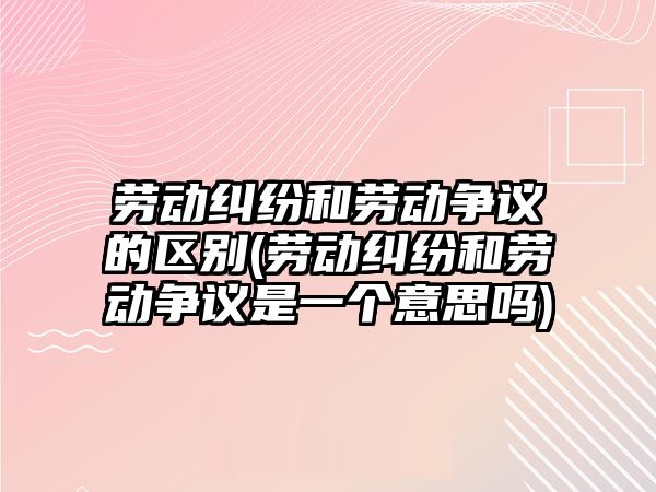 勞動糾紛和勞動爭議的區別(勞動糾紛和勞動爭議是一個意思嗎)