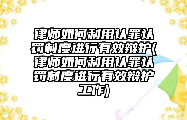 律師如何利用認(rèn)罪認(rèn)罰制度進(jìn)行有效辯護(hù)(律師如何利用認(rèn)罪認(rèn)罰制度進(jìn)行有效辯護(hù)工作)