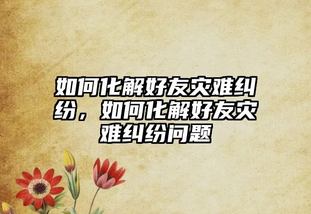 如何化解好友災難糾紛，如何化解好友災難糾紛問題