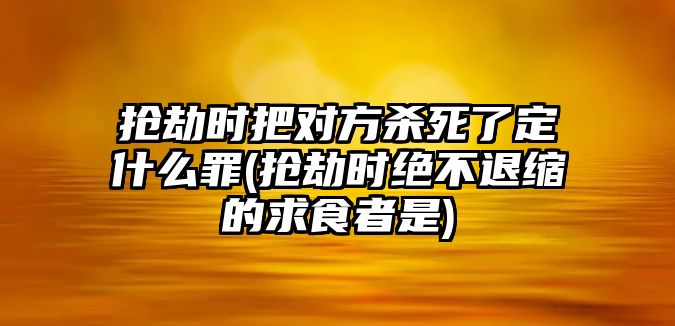 搶劫時把對方殺死了定什么罪(搶劫時絕不退縮的求食者是)