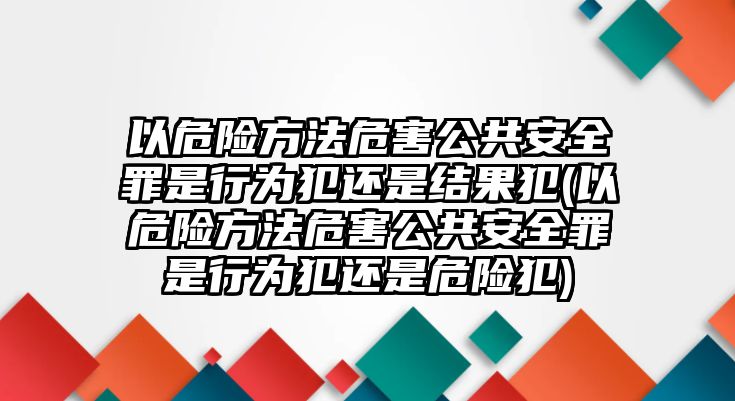 以危險方法危害公共安全罪是行為犯還是結果犯(以危險方法危害公共安全罪是行為犯還是危險犯)