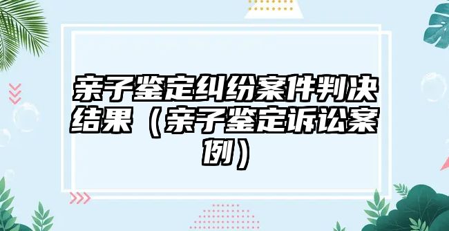 親子鑒定糾紛案件判決結(jié)果（親子鑒定訴訟案例）