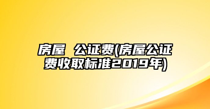 房屋 公證費(房屋公證費收取標準2019年)