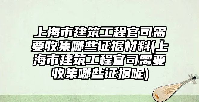 上海市建筑工程官司需要收集哪些證據材料(上海市建筑工程官司需要收集哪些證據呢)