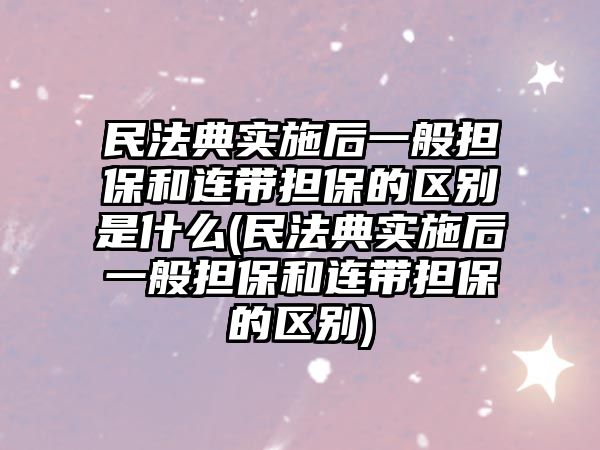 民法典實施后一般擔保和連帶擔保的區別是什么(民法典實施后一般擔保和連帶擔保的區別)