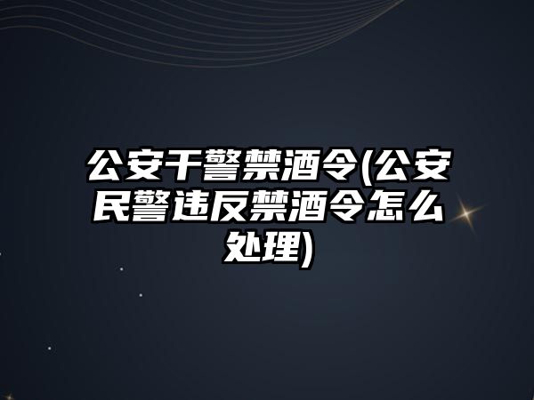 公安干警禁酒令(公安民警違反禁酒令怎么處理)