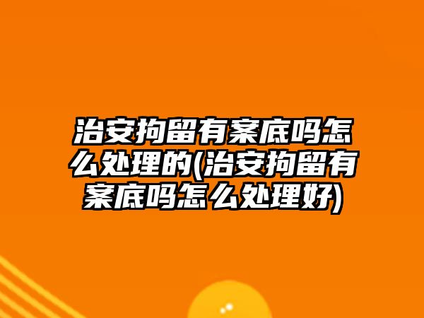 治安拘留有案底嗎怎么處理的(治安拘留有案底嗎怎么處理好)