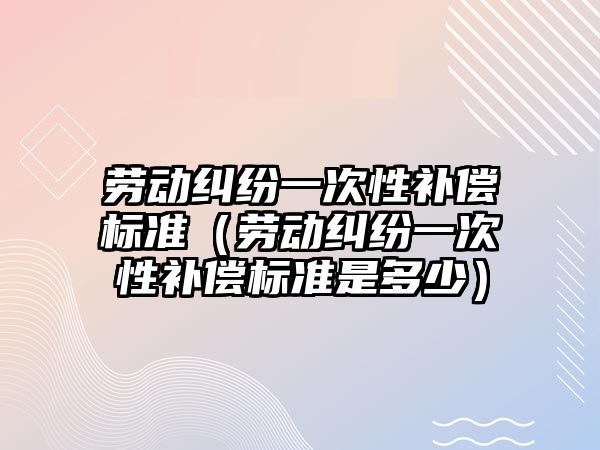 勞動糾紛一次性補償標準（勞動糾紛一次性補償標準是多少）