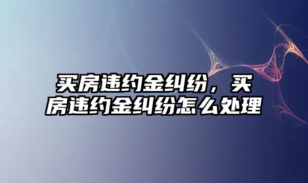 買房違約金糾紛，買房違約金糾紛怎么處理