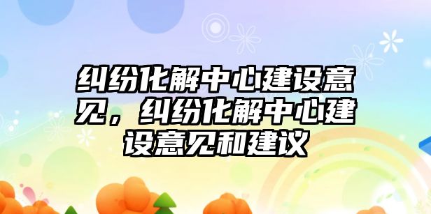 糾紛化解中心建設意見，糾紛化解中心建設意見和建議