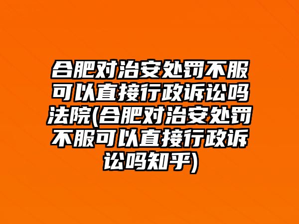 合肥對治安處罰不服可以直接行政訴訟嗎法院(合肥對治安處罰不服可以直接行政訴訟嗎知乎)