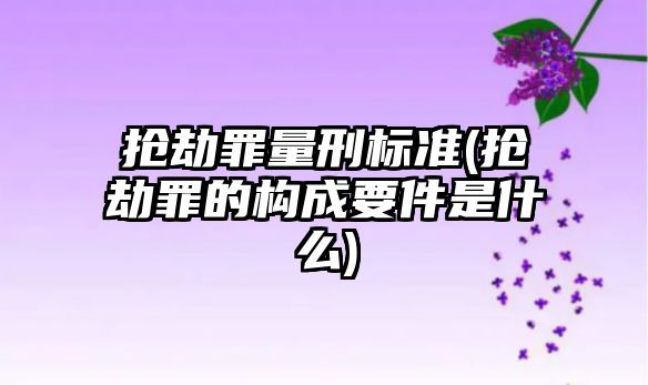 搶劫罪量刑標準(搶劫罪的構成要件是什么)