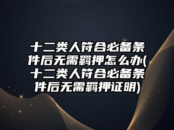 十二類人符合必備條件后無(wú)需羈押怎么辦(十二類人符合必備條件后無(wú)需羈押證明)