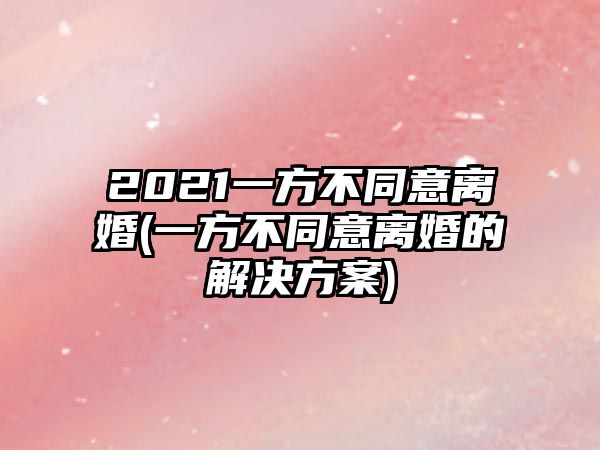 2021一方不同意離婚(一方不同意離婚的解決方案)