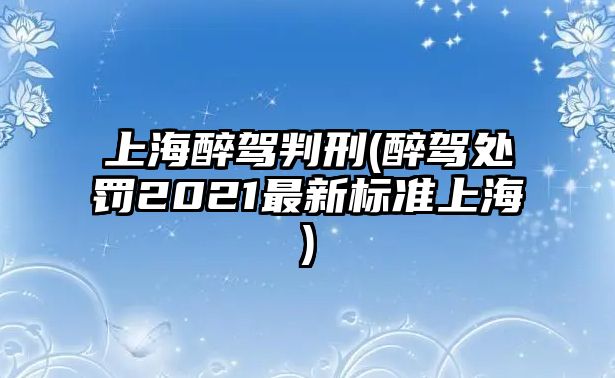 上海醉駕判刑(醉駕處罰2021最新標準上海)